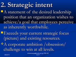 09/24/13
ansserwanga@mubs.ac.ug, 0752- 82
52 47
2. Strategic intent2. Strategic intent
 A statement of the desired leadershipA statement of the desired leadership
position that an organization wishes toposition that an organization wishes to
achieve/a goal that employees perceiveachieve/a goal that employees perceive
as inherently worthwhile.as inherently worthwhile.
 Exceeds your current strategic focusExceeds your current strategic focus
(picture) and existing resources.(picture) and existing resources.
A corporate ambition /obsession/A corporate ambition /obsession/
challenge to win at all levels.challenge to win at all levels.
 