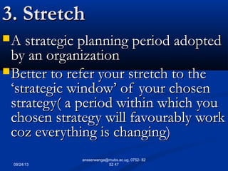 09/24/13
ansserwanga@mubs.ac.ug, 0752- 82
52 47
3. Stretch3. Stretch
A strategic planning period adoptedA strategic planning period adopted
by an organizationby an organization
Better to refer your stretch to theBetter to refer your stretch to the
‘strategic window’ of your chosen‘strategic window’ of your chosen
strategy( a period within which youstrategy( a period within which you
chosen strategy will favourably workchosen strategy will favourably work
coz everything is changing)coz everything is changing)
 