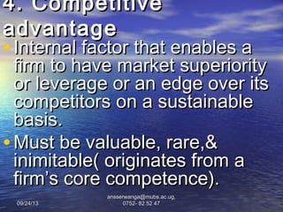 09/24/1309/24/13
ansserwanga@mubs.ac.ug,ansserwanga@mubs.ac.ug,
0752- 82 52 470752- 82 52 47
4. Competitive4. Competitive
advantageadvantage
• Internal factor that enables aInternal factor that enables a
firm to have market superiorityfirm to have market superiority
or leverage or an edge over itsor leverage or an edge over its
competitors on a sustainablecompetitors on a sustainable
basis.basis.
• Must be valuable, rare,&Must be valuable, rare,&
inimitable( originates from ainimitable( originates from a
firm’s core competence).firm’s core competence).
 