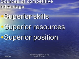 09/24/1309/24/13
ansserwanga@mubs.ac.ug,ansserwanga@mubs.ac.ug,
0752- 82 52 470752- 82 52 47
Sources of competitiveSources of competitive
advantageadvantage
•Superior skillsSuperior skills
•Superior resourcesSuperior resources
•Superior positionSuperior position
 