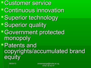 09/24/1309/24/13 ansserwanga@mubs.ac.ug,ansserwanga@mubs.ac.ug,
0752- 82 52 470752- 82 52 47
Customer serviceCustomer service
Continuous innovationContinuous innovation
Superior technologySuperior technology
Superior qualitySuperior quality
Government protectedGovernment protected
monopolymonopoly
Patents andPatents and
copyrights/accumulated brandcopyrights/accumulated brand
equityequity
 