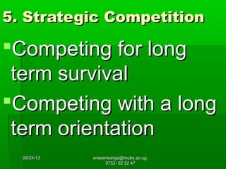 09/24/1309/24/13 ansserwanga@mubs.ac.ug,ansserwanga@mubs.ac.ug,
0752- 82 52 470752- 82 52 47
5. Strategic Competition5. Strategic Competition
Competing for longCompeting for long
term survivalterm survival
Competing with a longCompeting with a long
term orientationterm orientation
 