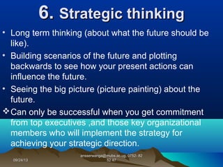 09/24/1309/24/13
ansserwanga@mubs.ac.ug, 0752- 82ansserwanga@mubs.ac.ug, 0752- 82
52 4752 47
6.6. Strategic thinkingStrategic thinking
• Long term thinking (about what the future should be
like).
• Building scenarios of the future and plotting
backwards to see how your present actions can
influence the future.
• Seeing the big picture (picture painting) about the
future.
Can only be successful when you get commitment
from top executives ,and those key organizational
members who will implement the strategy for
achieving your strategic direction.
 