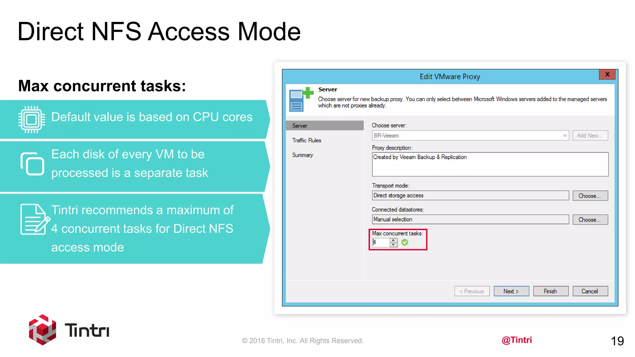 @Tintri
Direct NFS Access Mode
© 2016 Tintri, Inc. All Rights Reserved. 19
Max concurrent tasks:
Default value is based on CPU cores
Each disk of every VM to be
processed is a separate task
Tintri recommends a maximum of
4 concurrent tasks for Direct NFS
access mode
 