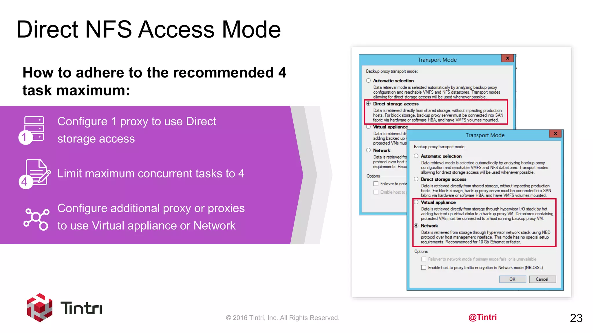 @Tintri
Direct NFS Access Mode
© 2016 Tintri, Inc. All Rights Reserved. 23
How to adhere to the recommended 4
task maximum:
Configure 1 proxy to use Direct
storage access
Limit maximum concurrent tasks to 4
Configure additional proxy or proxies
to use Virtual appliance or Network
1
4
 