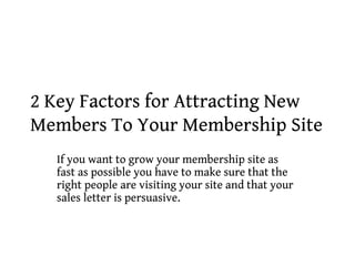 2 Key Factors for Attracting New
Members To Your Membership Site
  If you want to grow your membership site as
  fast as possible you have to make sure that the
  right people are visiting your site and that your
  sales letter is persuasive.
 
