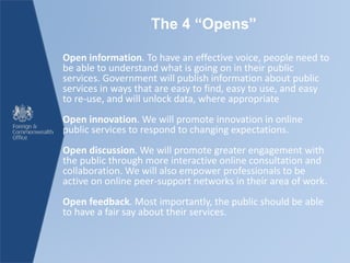 The 4 “Opens”
Open information. To have an effective voice, people need to
be able to understand what is going on in their public
services. Government will publish information about public
services in ways that are easy to find, easy to use, and easy
to re-use, and will unlock data, where appropriate
Open innovation. We will promote innovation in online
public services to respond to changing expectations.
Open discussion. We will promote greater engagement with
the public through more interactive online consultation and
collaboration. We will also empower professionals to be
active on online peer-support networks in their area of work.
Open feedback. Most importantly, the public should be able
to have a fair say about their services.
 