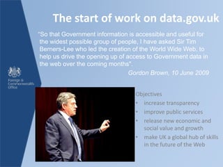 The start of work on data.gov.uk
Objectives
• increase transparency
• improve public services
• release new economic and
social value and growth
• make UK a global hub of skills
in the future of the Web
“So that Government information is accessible and useful for
the widest possible group of people, I have asked Sir Tim
Berners-Lee who led the creation of the World Wide Web, to
help us drive the opening up of access to Government data in
the web over the coming months".
Gordon Brown, 10 June 2009
 