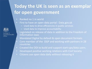 Today the UK is seen as an exemplar
for open government
• Ranked no 1 in world
• First to have an open data portal : Data.gov.uk
– Used data to drive efficiencies in public services
– Used data to improve accountability
• Legislated on release of data in addition to the Freedom of
Information laws
• Mandated Digital by default & open document formats
• Core member of the OGP and working with partners in 28
countries
• Created the ODI to build and support start-ups/data users.
• Developed positive working relations with Civil Society
• Citizens use open data daily without releasing it
 