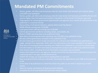 Mandated PM Commitments
• Names, grades, job titles and annual pay rates for most Senior Civil Servants with salaries above
£150,000 to be published
• Names, grades, job titles and annual pay rates for most Senior Civil Servants and NDPB officials with
salaries higher than the lowest permissible in Pay Band 1 of the Senior Civil Service pay scale
• Organograms for central government departments and agencies that include all staff positions to be
published in a common format
• Names/titles of all Special Advisers, salaries where over Pay Band 1
• NDPB officials earning over £150,000
• Local government officials earning over £150,000
• Central government workforce including temps, consultants, etc.
• Historic COINS spending data to be published online
• New items of central government spending over £25,000 to be published online
• All new central government contracts to be published in full
• All new central government tender documents for contracts over £10,000 to be published on a
single website from September 2010, with this information to be made available to the public free
• New items of local government spending over £500 to be published on a council-by-council basis
• Full information on all DFID international development projects over £500 to be published online
from January 2011, including financial information and project documentation.
• Government departments and agencies should ensure that any information published includes the
underlying data in an open standardised format.
• Publish the energy use of government headquarters in real-time
• New local government contracts and tender documents for expenditure over £500 to be published
in full
• Crime data to be published at a level that allows the public to see what is happening on their
streets
• Value for money calculations of all government websites
• Complete list of all Local Authorities and their contact details.
 