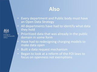 Also
• Every department and Public body must have
an Open Data Strategy
• All departments have had to identify what data
they hold
• Prioritized data that was already in the public
domain in some form
• Have had to redesigning charging models to
make data open
• Built a data request mechanism
• Began to look at a reform of the FOI laws to
focus on openness not exemptions
 