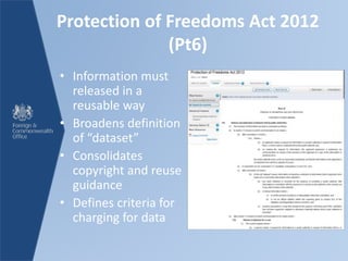 Protection of Freedoms Act 2012
(Pt6)
• Information must
released in a
reusable way
• Broadens definition
of “dataset”
• Consolidates
copyright and reuse
guidance
• Defines criteria for
charging for data
 