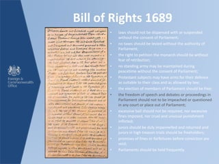 Bill of Rights 1689
• laws should not be dispensed with or suspended
without the consent of Parliament;
• no taxes should be levied without the authority of
Parliament;
• the right to petition the monarch should be without
fear of retribution;
• no standing army may be maintained during
peacetime without the consent of Parliament;
• Protestant subjects may have arms for their defence
as suitable to their class and as allowed by law;
• the election of members of Parliament should be free;
• the freedom of speech and debates or proceedings in
Parliament should not to be impeached or questioned
in any court or place out of Parliament;
• excessive bail should not be required, nor excessive
fines imposed, nor cruel and unusual punishment
inflicted;
• jurors should be duly impannelled and returned and
jurors in high treason trials should be freeholders;
• promises of fines or forfeitures before conviction are
void;
• Parliaments should be held frequently.
 