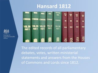 Hansard 1812
The edited records of all parliamentary
debates, votes, written ministerial
statements and answers from the Houses
of Commons and Lords since 1812.
 