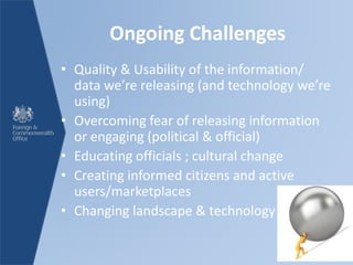 Ongoing Challenges
• Quality & Usability of the information/
data we’re releasing (and technology we’re
using)
• Overcoming fear of releasing information
or engaging (political & official)
• Educating officials ; cultural change
• Creating informed citizens and active
users/marketplaces
• Changing landscape & technology
 