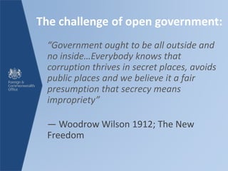 The challenge of open government:
“Government ought to be all outside and
no inside…Everybody knows that
corruption thrives in secret places, avoids
public places and we believe it a fair
presumption that secrecy means
impropriety”
― Woodrow Wilson 1912; The New
Freedom
 