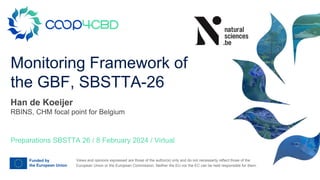 Views and opinions expressed are those of the author(s) only and do not necessarily reflect those of the
European Union or the European Commission. Neither the EU nor the EC can be held responsible for them.
Monitoring Framework of
the GBF, SBSTTA-26
Preparations SBSTTA 26 / 8 February 2024 / Virtual
Han de Koeijer
RBINS, CHM focal point for Belgium
 