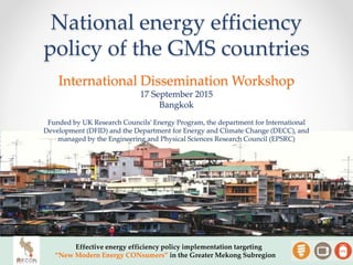 National energy efficiency
policy of the GMS countries
Effective energy efficiency policy implementation targeting
“New Modern Energy CONsumers” in the Greater Mekong Subregion
International Dissemination Workshop
17 September 2015
Bangkok
Funded by UK Research Councils’ Energy Program, the department for International
Development (DFID) and the Department for Energy and Climate Change (DECC), and
managed by the Engineering and Physical Sciences Research Council (EPSRC)
 