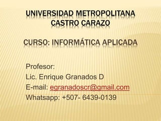 UNIVERSIDAD METROPOLITANA 
CASTRO CARAZO 
CURSO: INFORMÁTICA APLICADA 
Profesor: 
Lic. Enrique Granados D 
E-mail: egranadoscr@gmail.com 
Whatsapp: +507- 6439-0139 
 