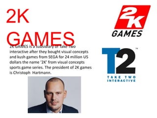 2K
GAMES
2K GAMES is a subsidiary of Take Two
interactive after they bought visual concepts
and kush games from SEGA for 24 million US
dollars the name ‘2K’ from visual concepts
sports game series. The president of 2K games
is Christoph Hartmann.
 