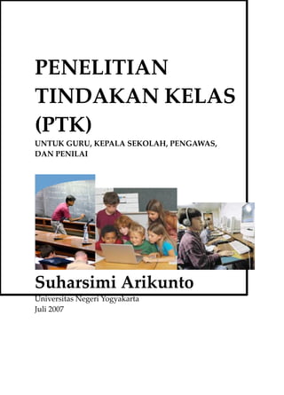 PENELITIAN
TINDAKAN KELAS
(PTK)
UNTUK GURU, KEPALA SEKOLAH, PENGAWAS,
DAN PENILAI




Suharsimi Arikunto
Universitas Negeri Yogyakarta
Juli 2007
 