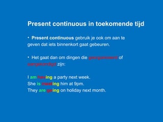 Present continuous in toekomende tijd

• Present continuous gebruik je ook om aan te
geven dat iets binnenkort gaat gebeuren.

• Het gaat dan om dingen die georganiseerd of
aangekondigd zijn:

I am having a party next week.
She is meeting him at 9pm.
They are going on holiday next month.
 