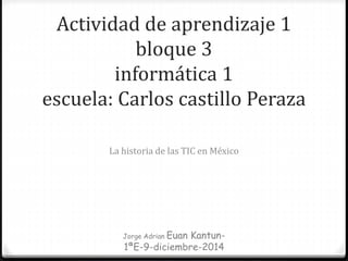 Actividad de aprendizaje 1
bloque 3
informática 1
escuela: Carlos castillo Peraza
La historia de las TIC en México
Jorge Adrian Euan Kantun-
1ªE-9-diciembre-2014
 