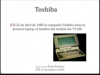 Toshiba
0 El 22 de abril de 1985 la compañía Toshiba lanzo la
primera laptop, el nombre del modelo fue T1100.
Jorge Adrian Euan Kantun-
1ªE-9-diciembre-2014
 