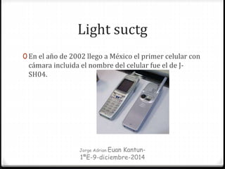 Light suctg
0 En el año de 2002 llego a México el primer celular con
cámara incluida el nombre del celular fue el de J-
SH04.
Jorge Adrian Euan Kantun-
1ªE-9-diciembre-2014
 