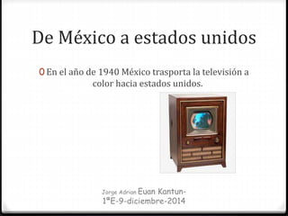 De México a estados unidos
0 En el año de 1940 México trasporta la televisión a
color hacia estados unidos.
Jorge Adrian Euan Kantun-
1ªE-9-diciembre-2014
 