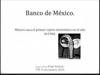 Banco de México.
México saca el primer cajero electrónico en el año
de1966.
Jorge Adrian Euan Kantun-
1ªE-9-diciembre-2014
 