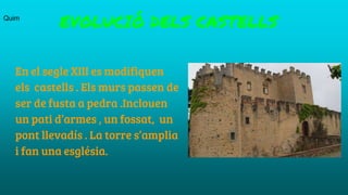 En el segle XIII es modifiquen
els castells . Els murs passen de
ser de fusta a pedra .Inclouen
un pati d’armes , un fossat, un
pont llevadís . La torre s’amplia
i fan una església.
EVOLUCIÓ DELS CASTELLSQuim
 