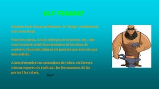ELS FERRERS
Aquests eren els que utilitzaven la "farga" i dominaven
l'art de la forja.
Feien les reixes, claus i reforços de la portes, etc., així
com la construcció i manteniment de les eines de
cantería, fonamentalment els punters que eren els que
més sofrien.
A més d'atendre les necessitats de l'obra, els ferrers
s'encarregaven de realitzar les ferramentes de les
portes i les reixes.
Quim
 