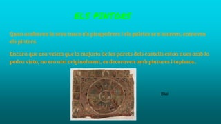 ELS PINTORS
Quan acabaven la seva tasca els picapedrers i els paletes se n'anaven, entraven
els pintors.
Encara que ara veiem que la majoria de les parets dels castells estan nues amb la
pedra vista, no era així originalment, es decoraven amb pintures i tapissos..
Blai
 