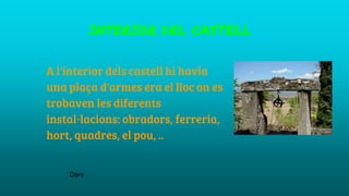 INTERIOR DEL CASTELL
A l'interior dels castell hi havia
una plaça d'armes era el lloc on es
trobaven les diferents
instal·lacions: obradors, ferreria,
hort, quadres, el pou, ..
Dani
 