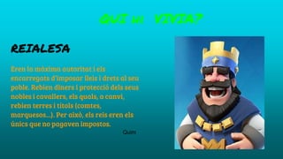 REIALESA
Eren la màxima autoritat i els
encarregats d’imposar lleis i drets al seu
poble. Rebien diners i protecció dels seus
nobles i cavallers, els quals, a canvi,
rebien terres i títols (comtes,
marquesos...). Per això, els reis eren els
únics que no pagaven impostos.
QUI hi VIVIA?
Quim
 