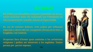 els nobles
Els nobles eren posseïdors de grans extensions de terres,
tenint autoritat sobre els camperols que treballaven en
elles en qualitat de vassalls, durant el règim feudal.
En cas de cometre delictes, eren jutjats per tribunals
especials a càrrec del rei, i ocupaven càrrecs en la Cort, a
l'església, i en l'exèrcit.
Ocupaven llocs d'honor quan assistien a les cerimònies
religioses i podien ser enterrats a les esglésies. Tenien
permís per portar espases.
blai
 