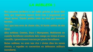 LA NOBLESA 1
Una persona arribava a ser noble gràcies al favor dels
Reis, que regalaven aquest títols com a pagament per
algun servei. També podies tenir un títol per haver-lo
heretat.
Tot i que tots eren de classe alta, hi havia nobles de dos
tipus:
Alta noblesa: Comtes, Ducs i Marquesos. Habitaven en
castells fortificats envoltats dels camps on vivien el seus
vassalls, i generalment tancats per ponts llevadissos.
Baixa noblesa: no eren tan rics i vivien dins les noves
ciutats, a vegades es convertien en defensors militars
(cavallers). Quim
 