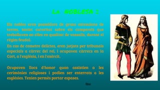 La NOBLESA 2
Els nobles eren posseïdors de grans extensions de
terres, tenint autoritat sobre els camperols que
treballaven en elles en qualitat de vassalls, durant el
règim feudal.
En cas de cometre delictes, eren jutjats per tribunals
especials a càrrec del rei, i ocupaven càrrecs en la
Cort, a l'església, i en l'exèrcit.
Ocupaven llocs d'honor quan assistien a les
cerimònies religioses i podien ser enterrats a les
esglésies. Tenien permès portar espases.
Blai
 