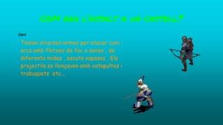 Tenien diverses armes per atacar com :
arcs amb fletxes de foc o sense , de
diferents mides , escuts espases . Els
projectils es llençaven amb catapultes i
trabuquets etc...
COM era l’assalt a un castell?
dani
 