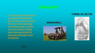 ATACANTS
TORRE DE SETGE
MANGANELL
Els atacants utilitzaven el
manganell o catapulta
per destruir els murs i les
torres,la torre de setge
servia per pujar a sobre
de la muralla,el refugi
eren unes pantalles de
fusta per protegir-se de
les fletxes.
Quim
 