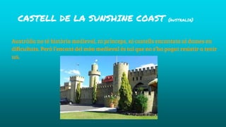 CASTELL DE LA SUNSHINE COAST {AUSTRALIA}
Austràlia no té història medieval, ni prínceps, ni castells encantats ni dames en
dificultats. Peró l’encant del món medieval és tal que no s’ha pogut resistir a tenir
un.
 