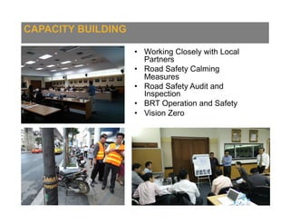 CAPACITY BUILDING
•  Working Closely with Local
Partners
•  Road Safety Calming
Measures
•  Road Safety Audit and
Inspection
•  BRT Operation and Safety
•  Vision Zero
 