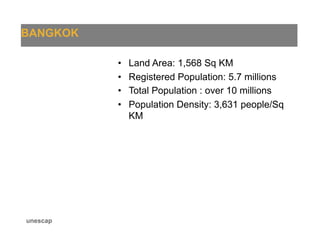 BANGKOK
unescap
•  Land Area: 1,568 Sq KM
•  Registered Population: 5.7 millions
•  Total Population : over 10 millions
•  Population Density: 3,631 people/Sq
KM
 