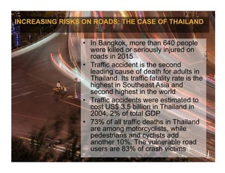 INCREASING RISKS ON ROADS: THE CASE OF THAILAND
•  In Bangkok, more than 640 people
were killed or seriously injured on
roads in 2015
•  Traffic accident is the second
leading cause of death for adults in
Thailand. Its traffic fatality rate is the
highest in Southeast Asia and
second highest in the world
•  Traffic accidents were estimated to
cost US$ 3.5 billion in Thailand in
2004, 2% of total GDP
•  73% of all traffic deaths in Thailand
are among motorcyclists, while
pedestrians and cyclists add
another 10%. The vulnerable road
users are 83% of crash victims
 