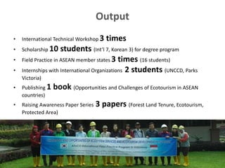 Output
• International Technical Workshop 3 times
• Scholarship 10 students (Int’l 7, Korean 3) for degree program
• Field Practice in ASEAN member states 3 times (16 students)
• Internships with International Organizations 2 students (UNCCD, Parks
Victoria)
• Publishing 1 book (Opportunities and Challenges of Ecotourism in ASEAN
countries)
• Raising Awareness Paper Series 3 papers (Forest Land Tenure, Ecotourism,
Protected Area)
4
 