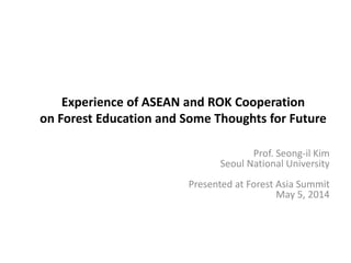 Experience of ASEAN and ROK Cooperation
on Forest Education and Some Thoughts for Future
Prof. Seong-il Kim
Seoul National University
Presented at Forest Asia Summit
May 5, 2014
 
