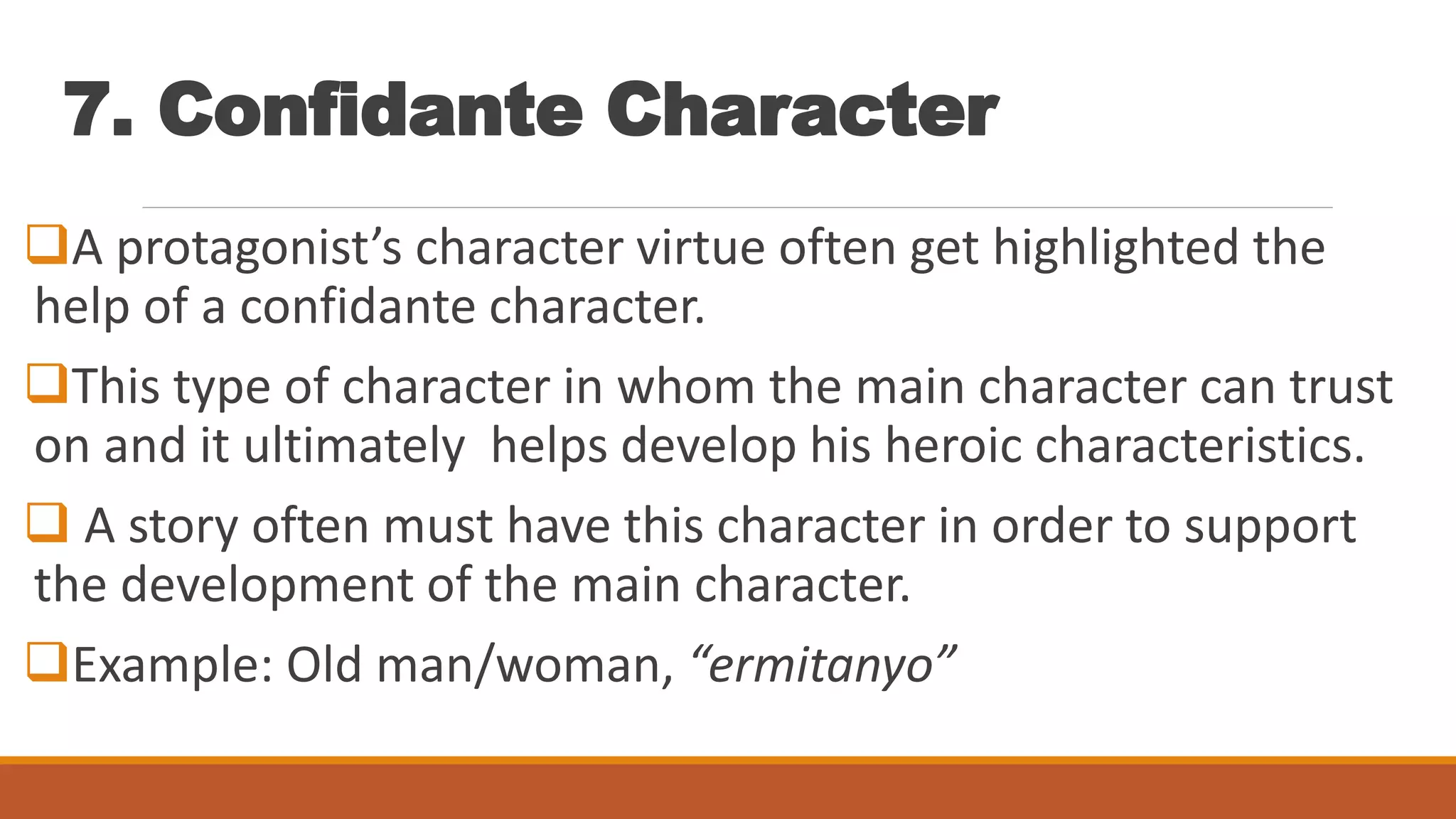 7. Confidante Character
A protagonist’s character virtue often get highlighted the
help of a confidante character.
This type of character in whom the main character can trust
on and it ultimately helps develop his heroic characteristics.
 A story often must have this character in order to support
the development of the main character.
Example: Old man/woman, “ermitanyo”
 