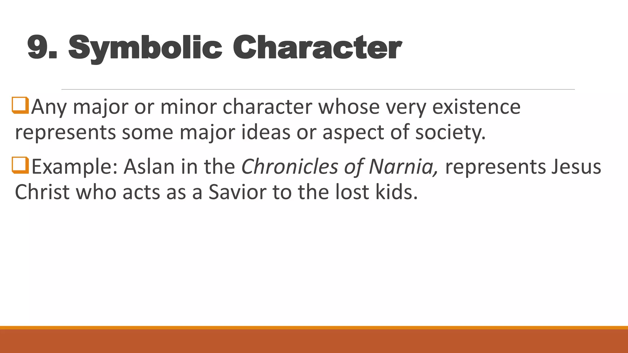 9. Symbolic Character
Any major or minor character whose very existence
represents some major ideas or aspect of society.
Example: Aslan in the Chronicles of Narnia, represents Jesus
Christ who acts as a Savior to the lost kids.
 