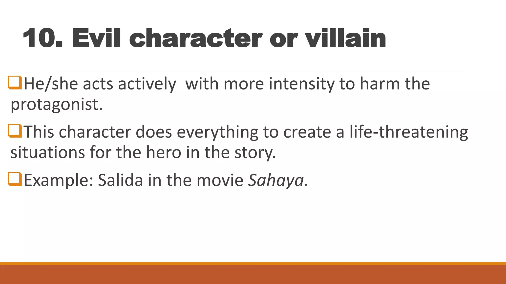 10. Evil character or villain
He/she acts actively with more intensity to harm the
protagonist.
This character does everything to create a life-threatening
situations for the hero in the story.
Example: Salida in the movie Sahaya.
 